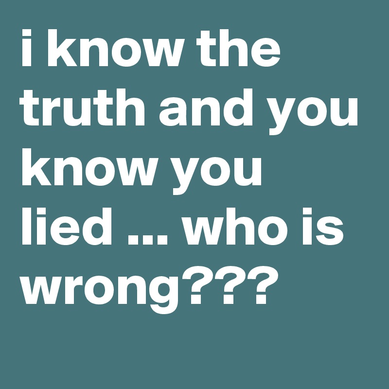 i know the truth and you know you lied ... who is wrong???