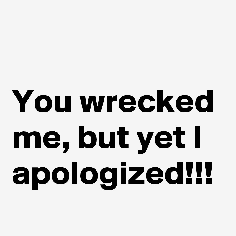 

You wrecked me, but yet I apologized!!!