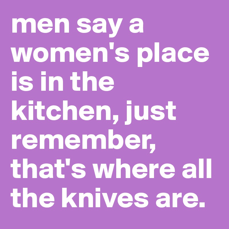 men say a women's place is in the kitchen, just remember, that's where all the knives are.