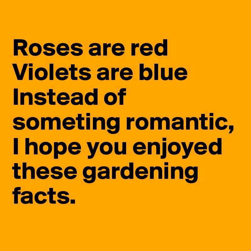 
Roses are red Violets are blue Instead of someting romantic, 
I hope you enjoyed these gardening facts.
