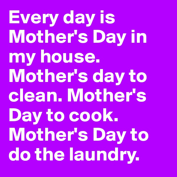 Every day is Mother's Day in my house. Mother's day to clean. Mother's Day to cook. Mother's Day to do the laundry.