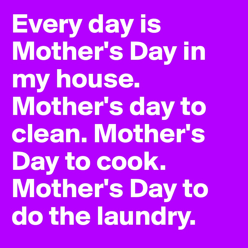 Every day is Mother's Day in my house. Mother's day to clean. Mother's Day to cook. Mother's Day to do the laundry.