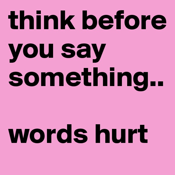 think before you say something..

words hurt