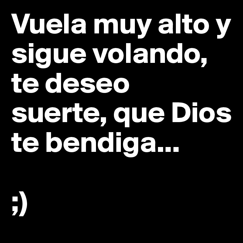 Vuela muy alto y sigue volando, te deseo suerte, que Dios te bendiga...

;)