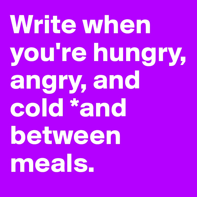 Write when you're hungry, angry, and cold *and between meals. 