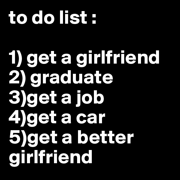 to do list :

1) get a girlfriend
2) graduate
3)get a job
4)get a car
5)get a better girlfriend