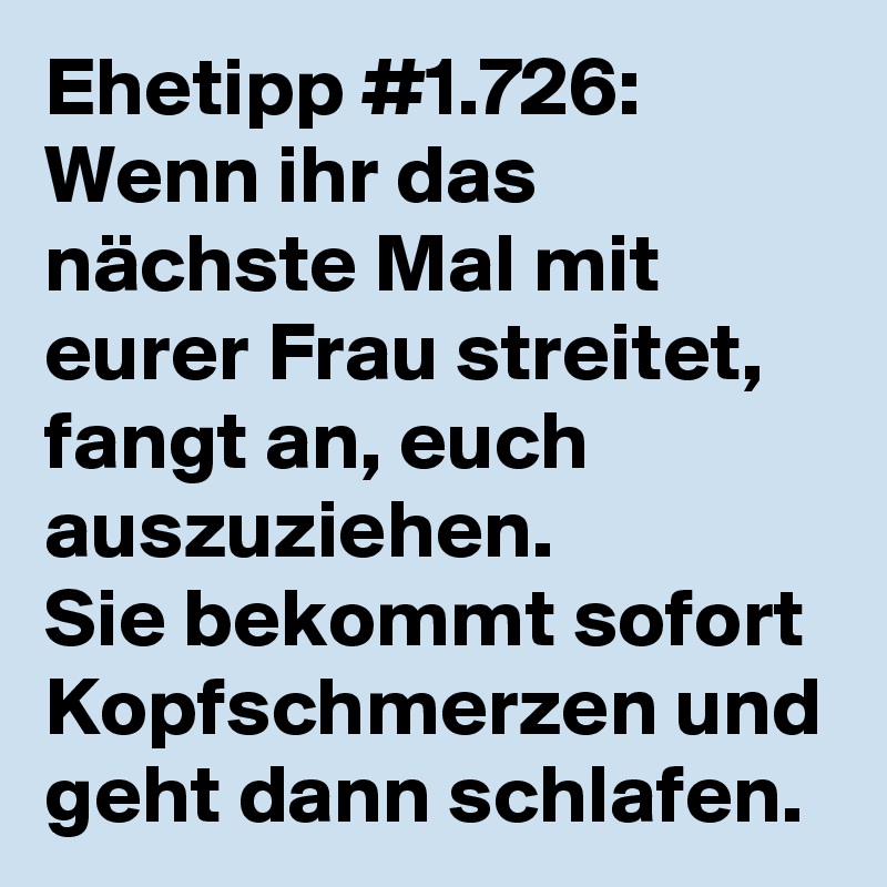 Ehetipp #1.726:
Wenn ihr das nächste Mal mit eurer Frau streitet, fangt an, euch auszuziehen.
Sie bekommt sofort Kopfschmerzen und geht dann schlafen.