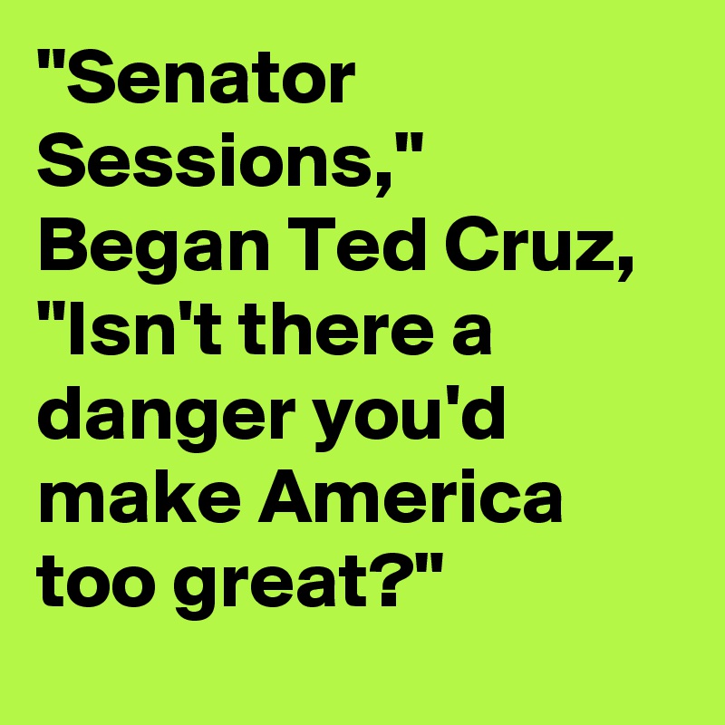 "Senator Sessions," Began Ted Cruz, "Isn't there a danger you'd make America too great?"