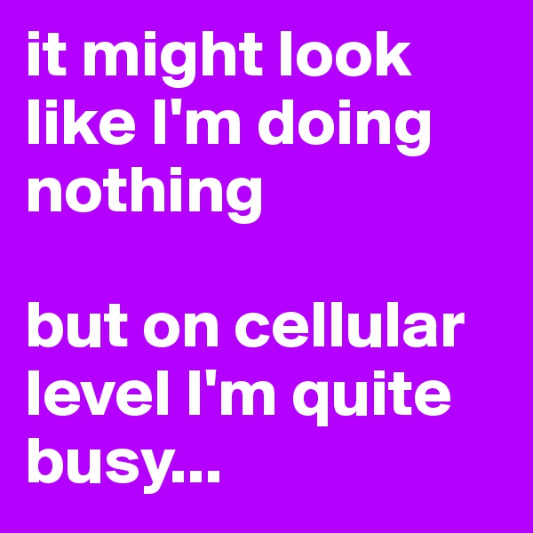 it might look like I'm doing nothing

but on cellular level I'm quite busy...