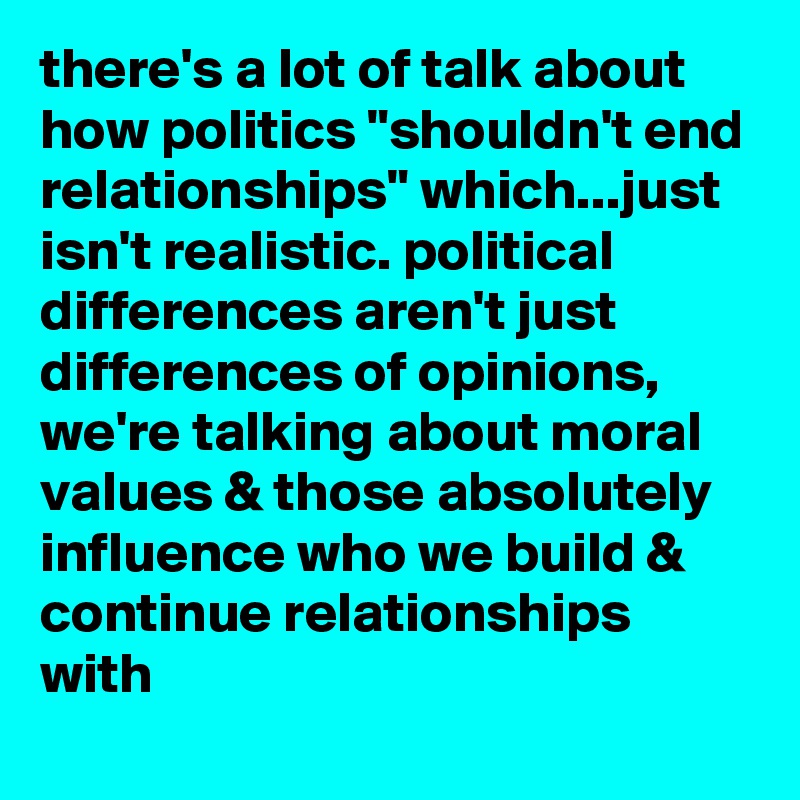there's a lot of talk about how politics "shouldn't end relationships" which...just isn't realistic. political differences aren't just differences of opinions, we're talking about moral values & those absolutely influence who we build & continue relationships with