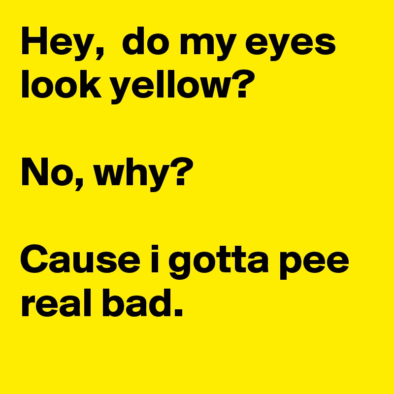 Hey,  do my eyes look yellow?

No, why?

Cause i gotta pee real bad.
