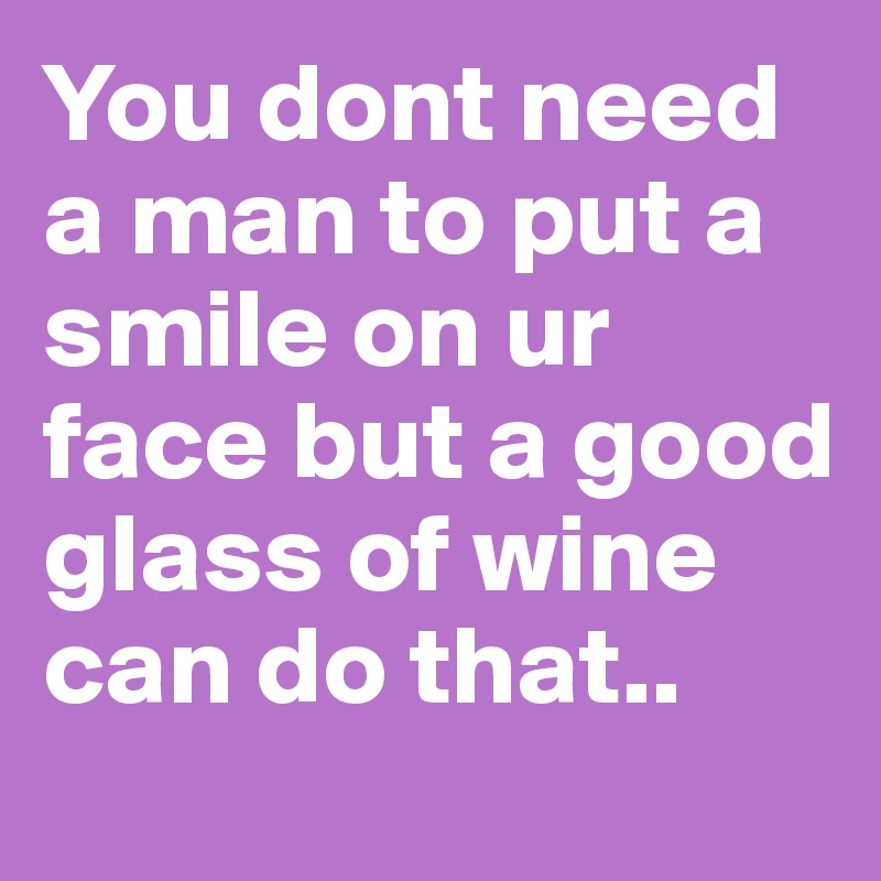You dont need a man to put a smile on ur face but a good glass of wine can do that..