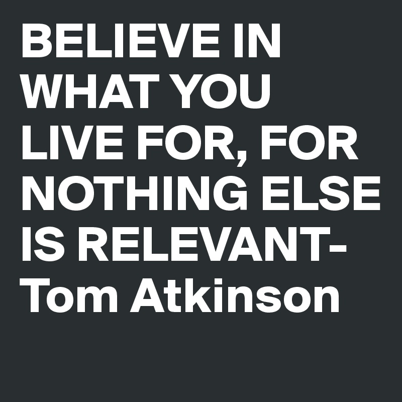 BELIEVE IN WHAT YOU LIVE FOR, FOR NOTHING ELSE IS RELEVANT- Tom Atkinson