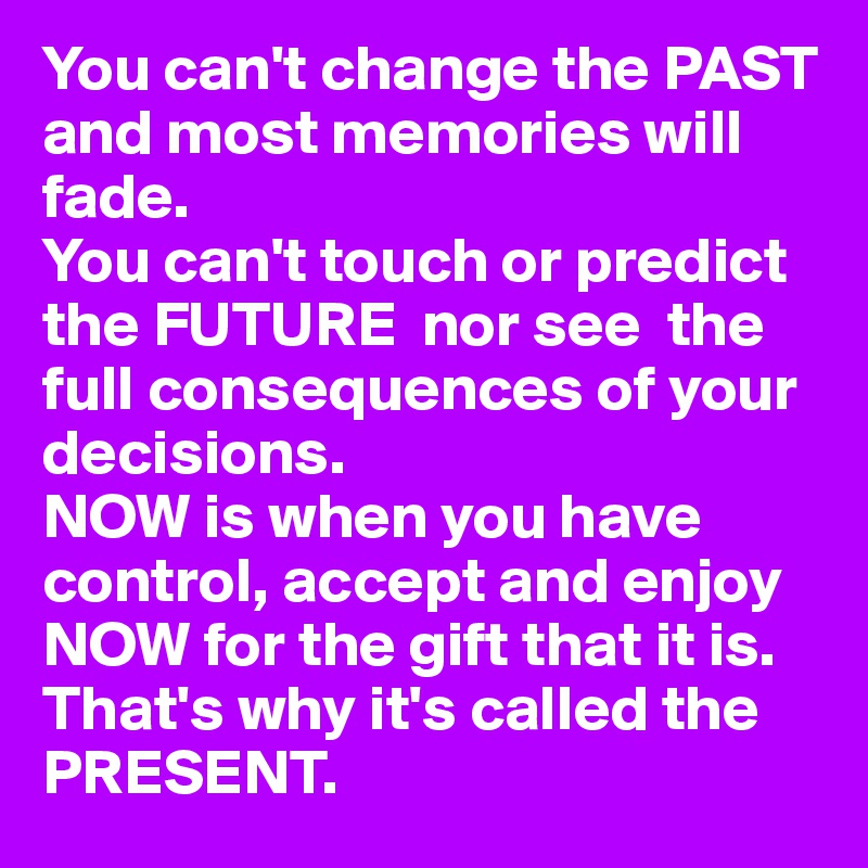 You can't change the PAST and most memories will fade.
You can't touch or predict the FUTURE  nor see  the full consequences of your decisions.
NOW is when you have control, accept and enjoy NOW for the gift that it is.
That's why it's called the PRESENT.