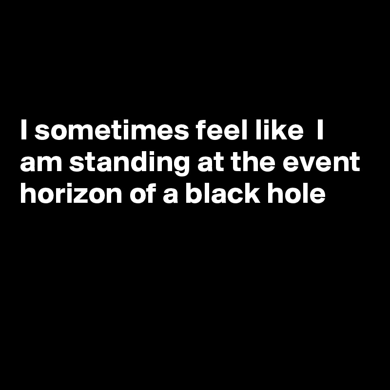 


I sometimes feel like  I am standing at the event horizon of a black hole 




