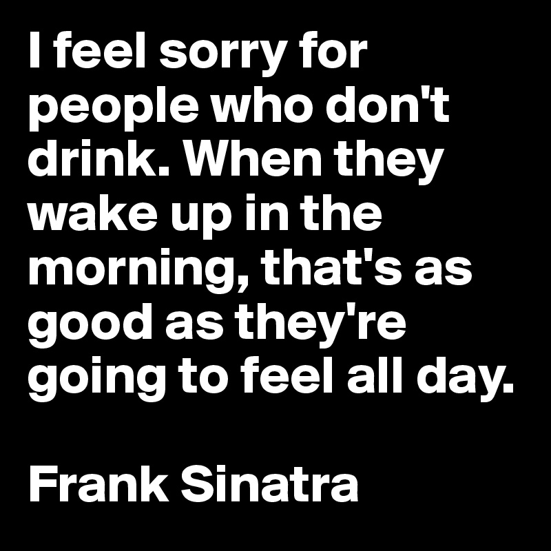 I feel sorry for people who don't drink. When they wake up in the morning, that's as good as they're going to feel all day.

Frank Sinatra
