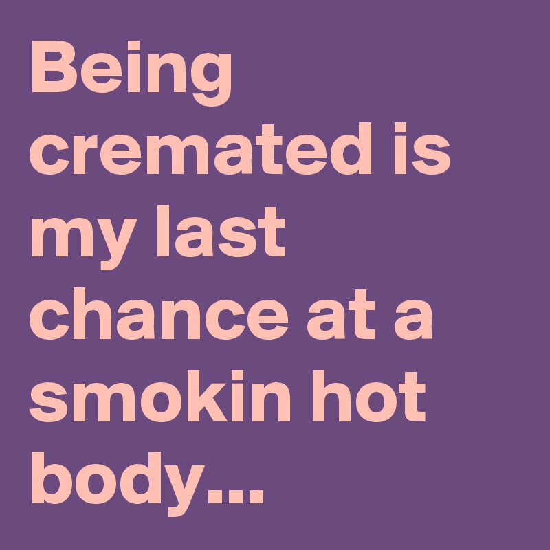 Being cremated is my last chance at a smokin hot body...