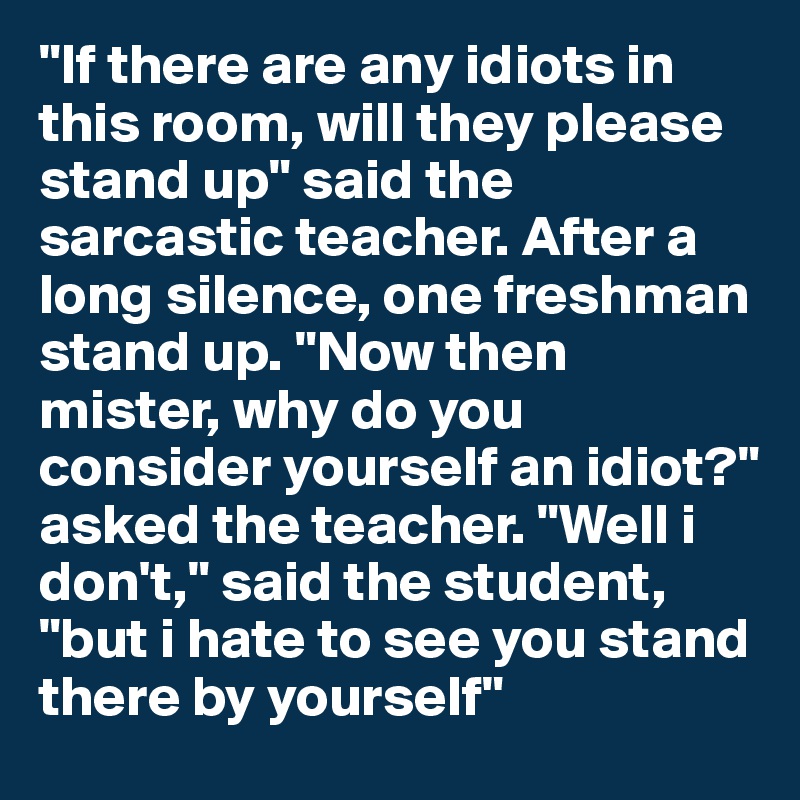 "If there are any idiots in this room, will they please stand up" said the sarcastic teacher. After a long silence, one freshman stand up. "Now then mister, why do you consider yourself an idiot?" asked the teacher. "Well i don't," said the student, "but i hate to see you stand there by yourself"