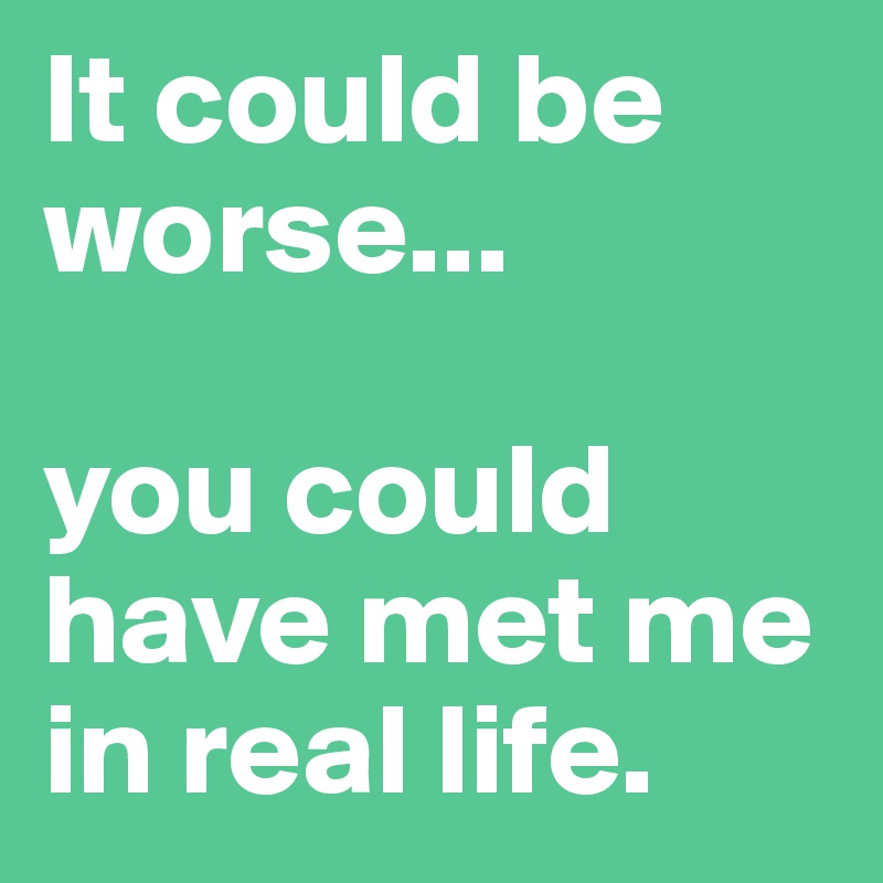 It could be worse...

you could have met me in real life.