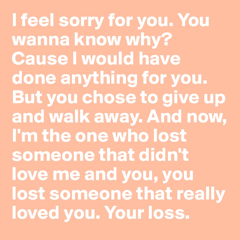 I Feel Sorry For You You Wanna Know Why Cause I Would Have Done Anything For