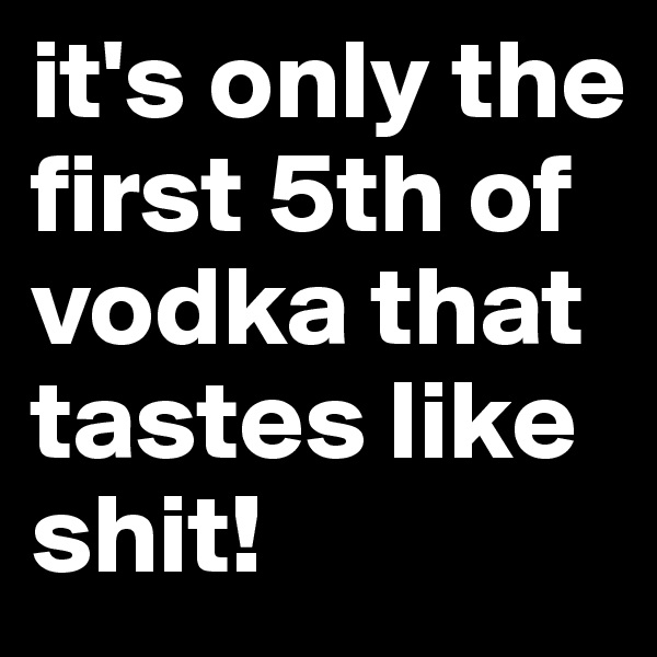 it's only the first 5th of vodka that tastes like shit!
