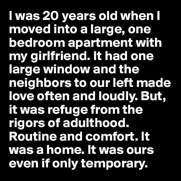 I was 20 years old when I moved into a large, one bedroom apartment with my girlfriend. It had one large window and the neighbors to our left made love often and loudly. But, it was refuge from the rigors of adulthood. Routine and comfort. It was a home. It was ours even if only temporary.