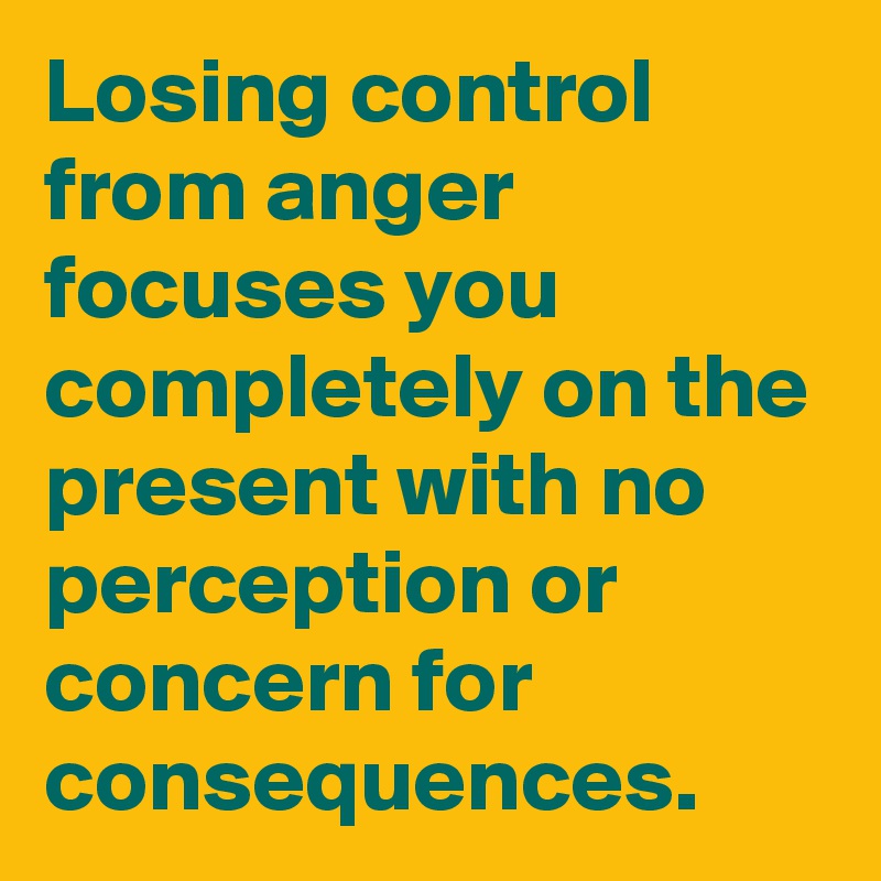 Losing control from anger focuses you completely on the present with no perception or concern for consequences.