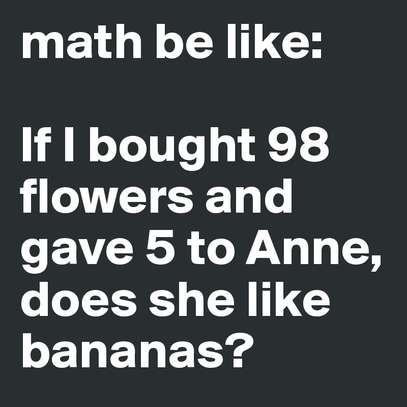 math be like: 

If I bought 98 flowers and gave 5 to Anne, does she like bananas?