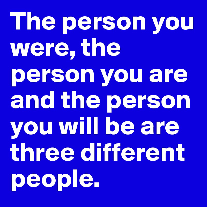 The person you were, the person you are and the person you will be are three different people.