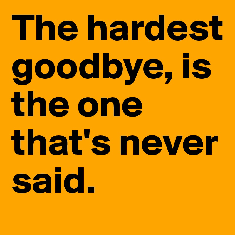 The hardest goodbye, is the one that's never said.