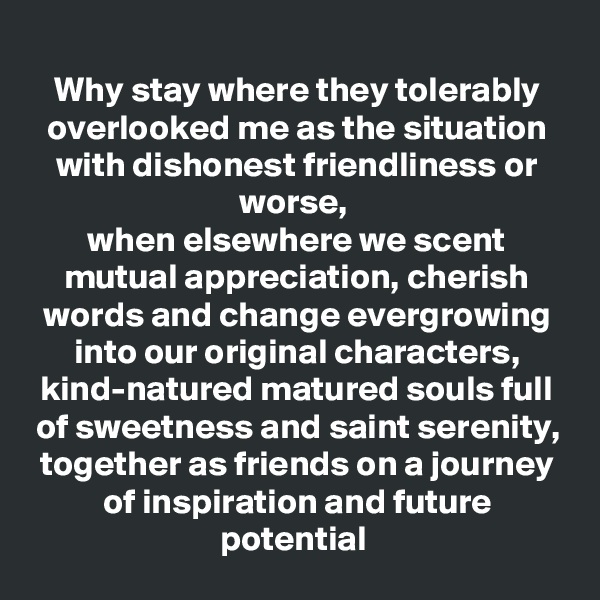 Why stay where they tolerably overlooked me as the situation with dishonest friendliness or worse, 
when elsewhere we scent mutual appreciation, cherish words and change evergrowing into our original characters, kind-natured matured souls full of sweetness and saint serenity,
together as friends on a journey of inspiration and future potential 