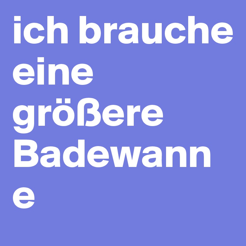 ich brauche eine größere Badewanne