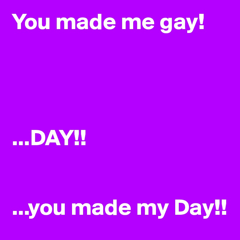 You made me gay!




...DAY!!


...you made my Day!!