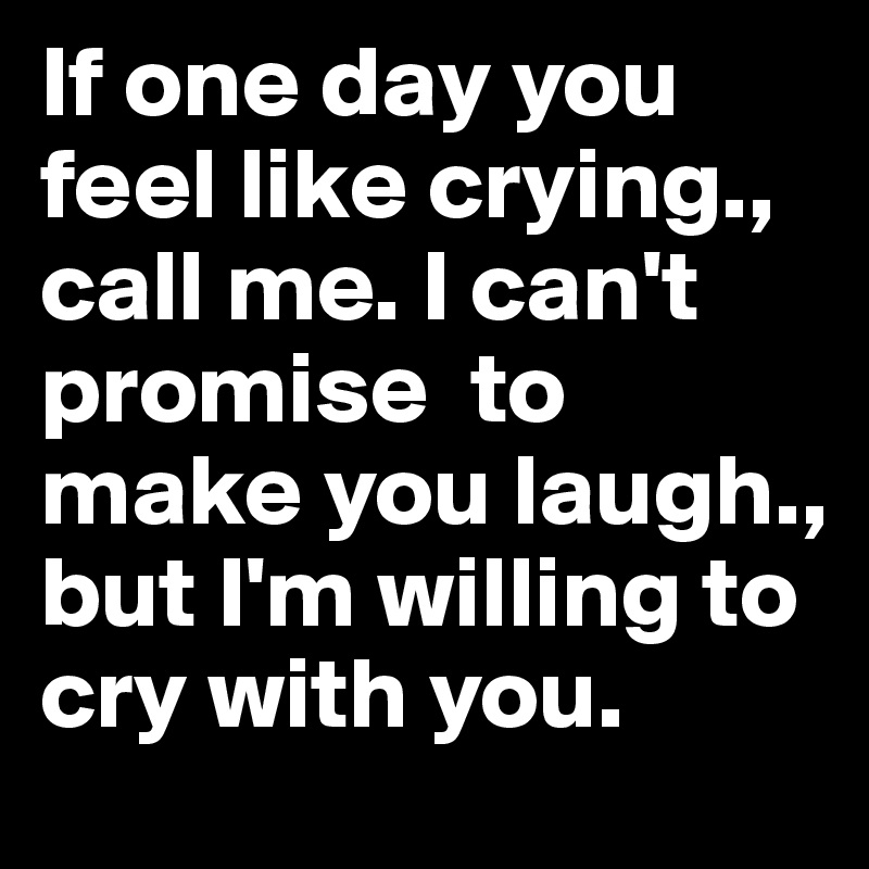 If one day you feel like crying., call me. I can't promise  to make you laugh., but I'm willing to cry with you. 