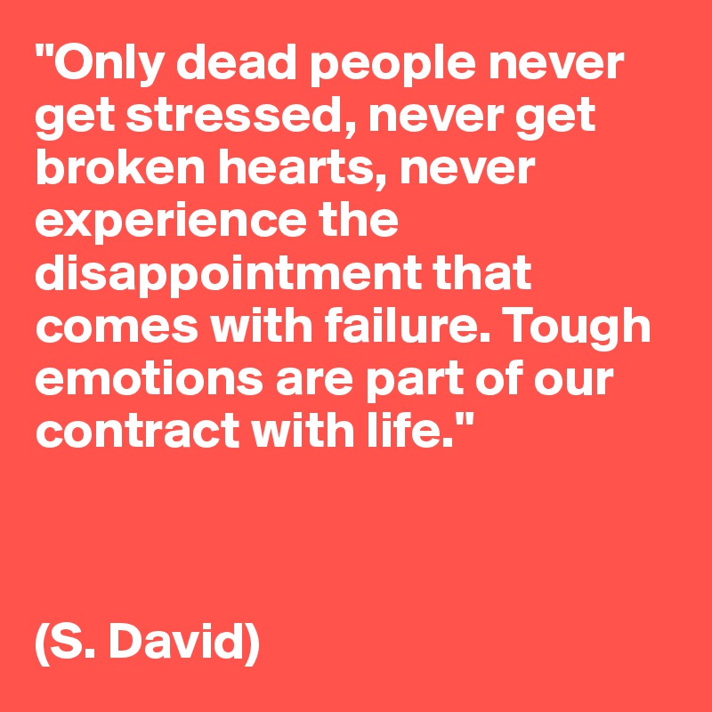 "Only dead people never get stressed, never get broken hearts, never experience the disappointment that comes with failure. Tough emotions are part of our contract with life." 



(S. David)