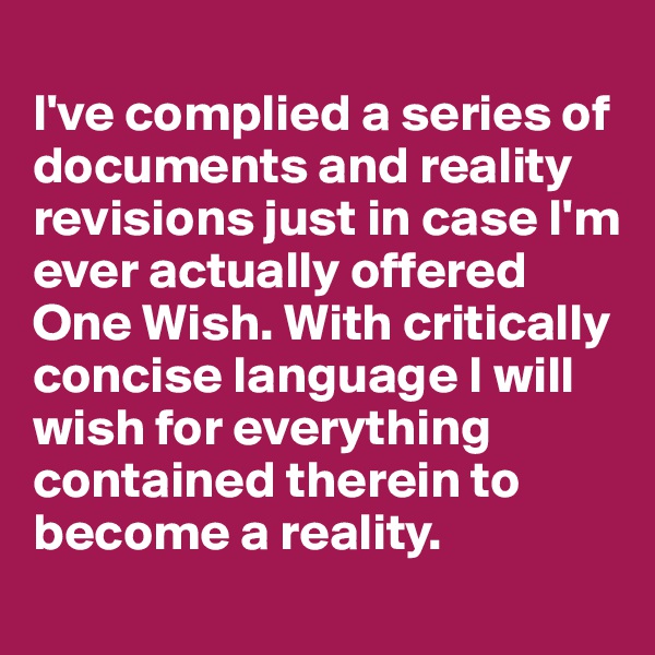 
I've complied a series of documents and reality revisions just in case I'm ever actually offered One Wish. With critically concise language I will wish for everything contained therein to become a reality.
