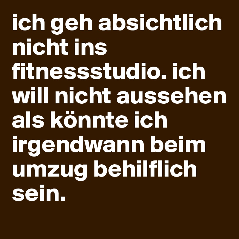 ich geh absichtlich nicht ins fitnessstudio. ich will nicht aussehen als könnte ich irgendwann beim umzug behilflich sein. 