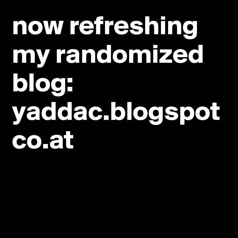 now refreshing my randomized blog:
yaddac.blogspot co.at