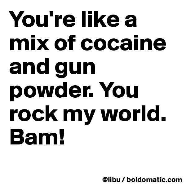 You're like a mix of cocaine and gun powder. You rock my world. Bam! 

