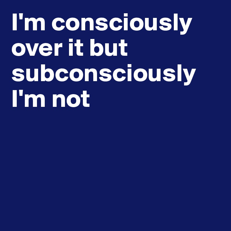 I'm consciously over it but subconsciously I'm not



