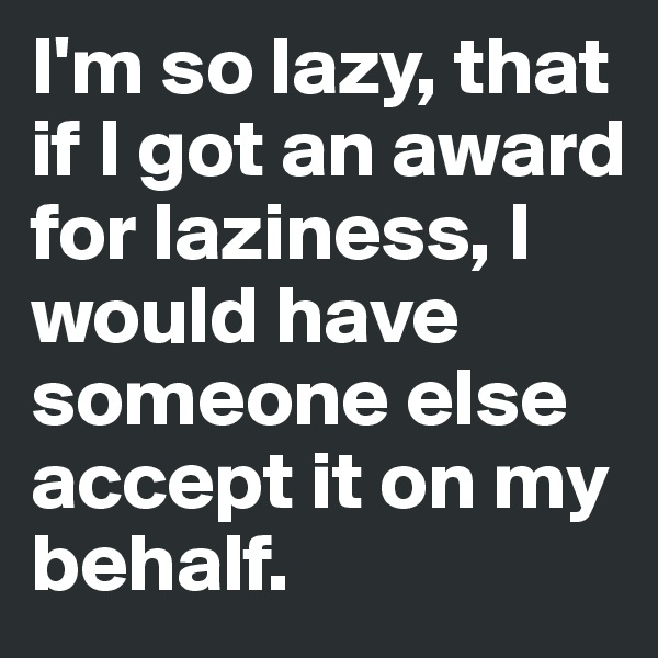 I'm so lazy, that if I got an award for laziness, I would have someone else accept it on my behalf.