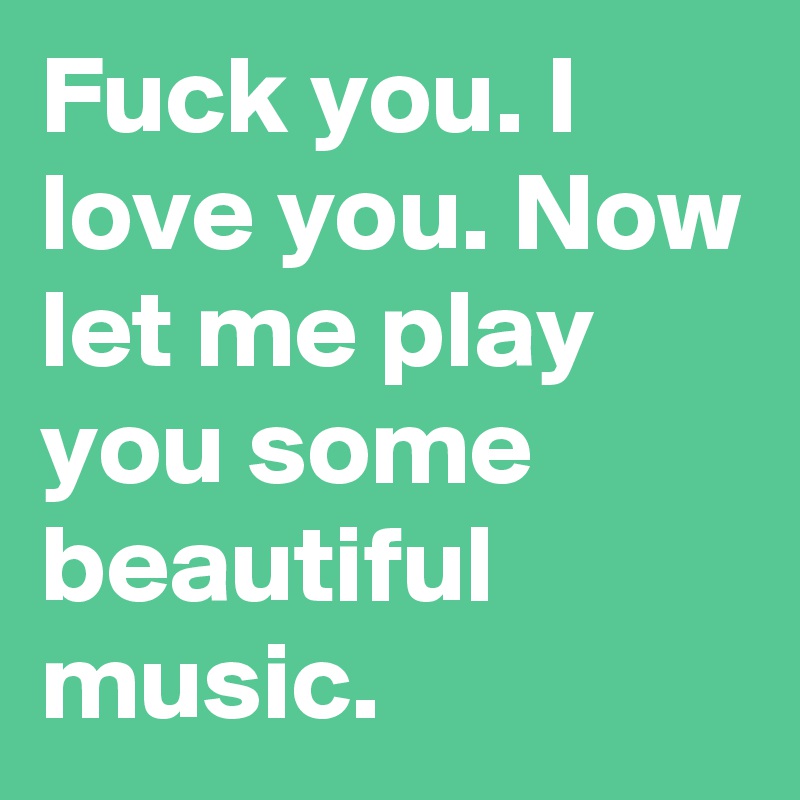 Fuck you. I love you. Now let me play you some beautiful music.