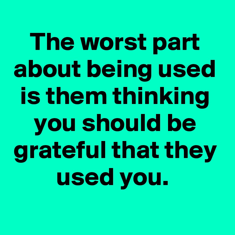 The worst part about being used is them thinking you should be grateful that they used you. 
