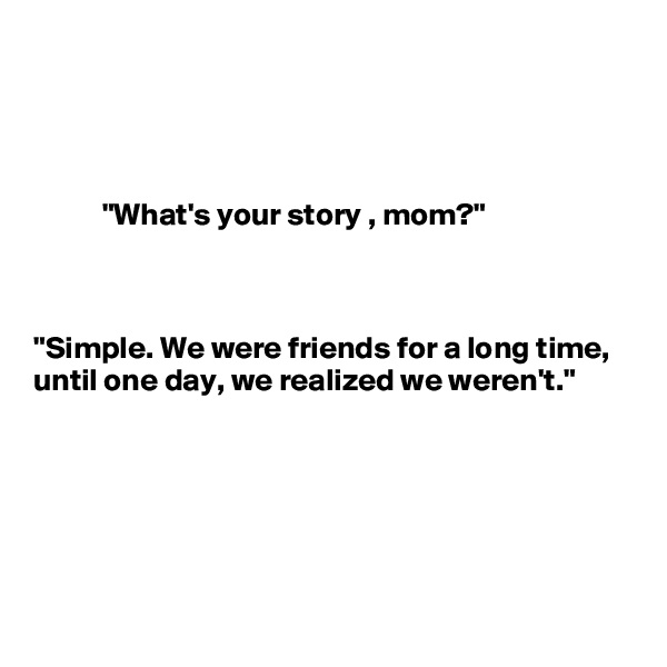 



                          
           "What's your story , mom?"



"Simple. We were friends for a long time, until one day, we realized we weren't."





