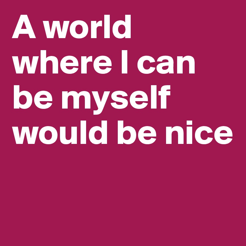 A world where I can be myself would be nice

