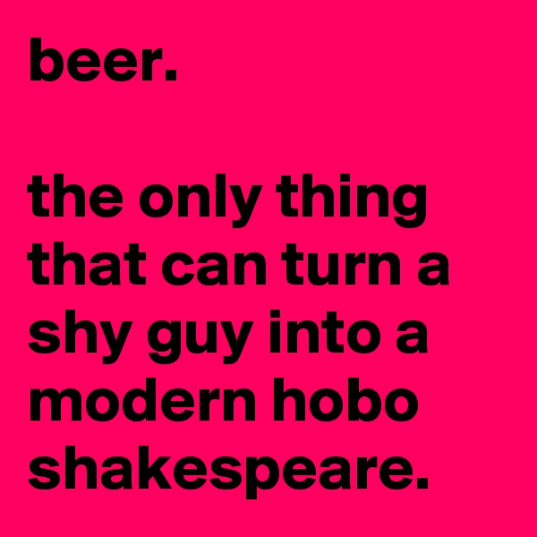 beer.

the only thing that can turn a shy guy into a modern hobo shakespeare.
