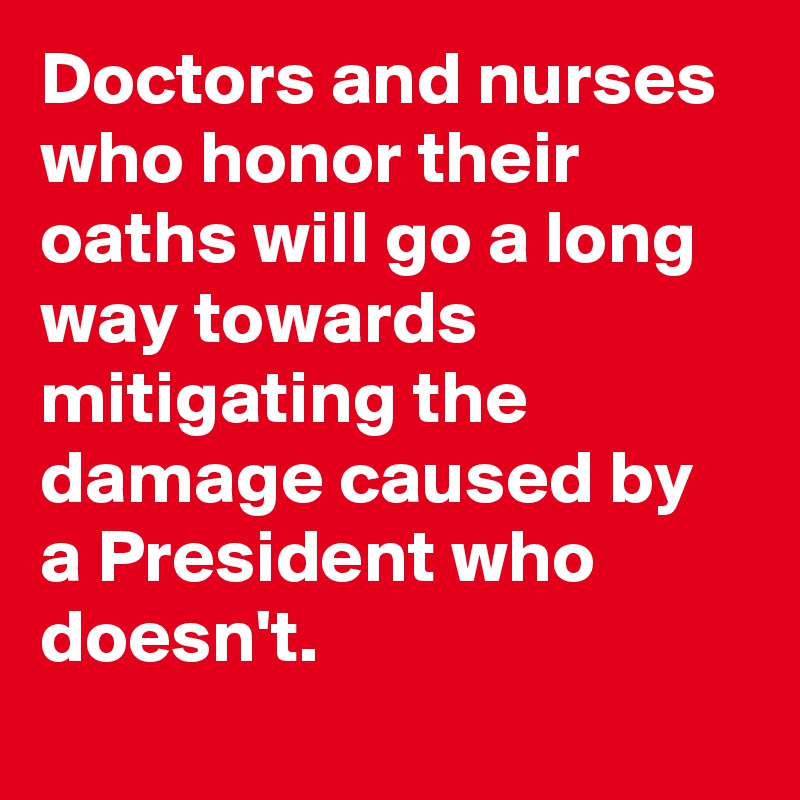 Doctors and nurses who honor their oaths will go a long way towards mitigating the damage caused by a President who doesn't.