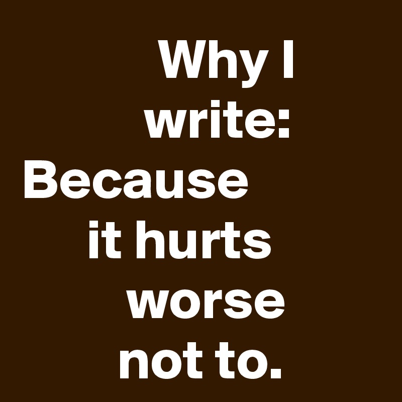 Why I write:
Because it hurts worse not to.