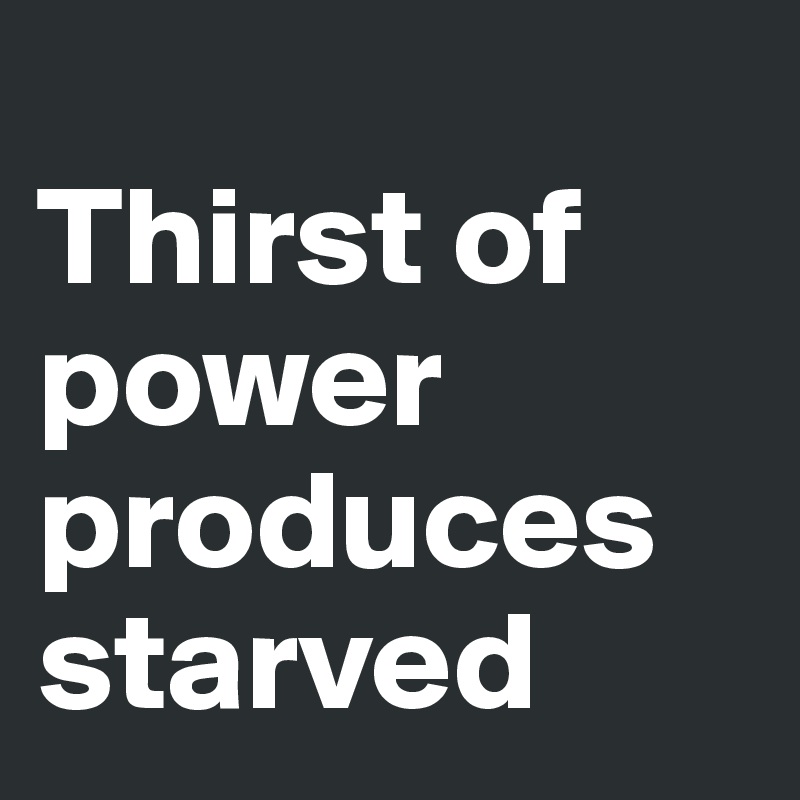 
Thirst of power produces starved