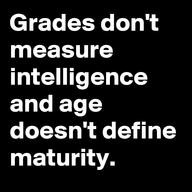 Grades don't measure intelligence and age doesn't define maturity.